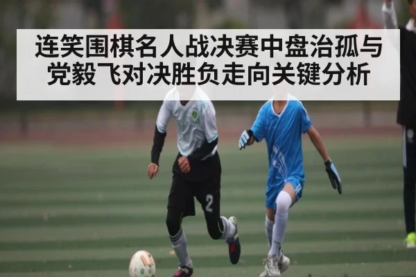 连笑围棋名人战决赛中盘治孤与党毅飞对决胜负走向关键分析